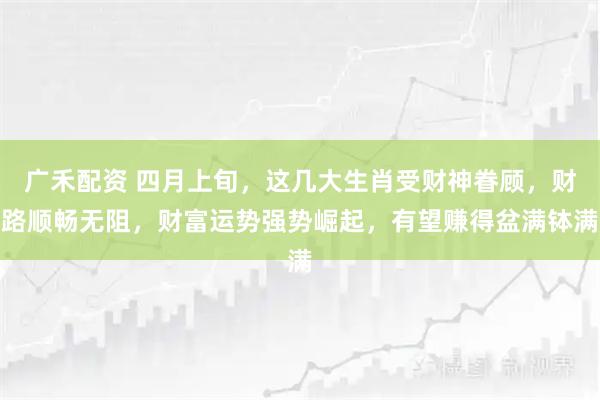 广禾配资 四月上旬，这几大生肖受财神眷顾，财路顺畅无阻，财富运势强势崛起，有望赚得盆满钵满