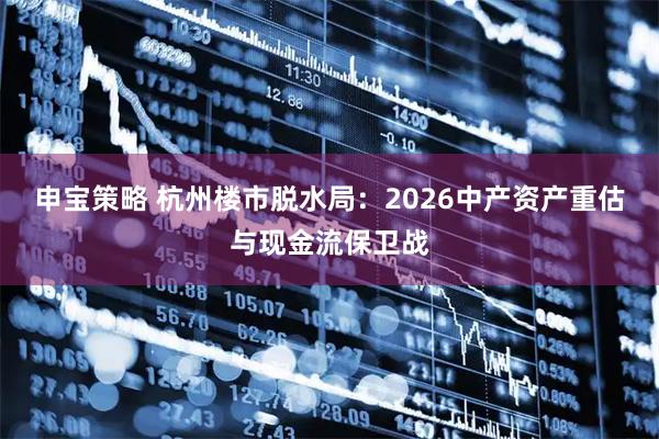 申宝策略 杭州楼市脱水局：2026中产资产重估与现金流保卫战