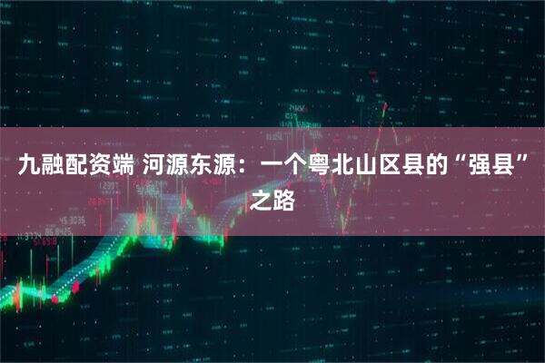 九融配资端 河源东源:一个粤北山区县的“强县”之路