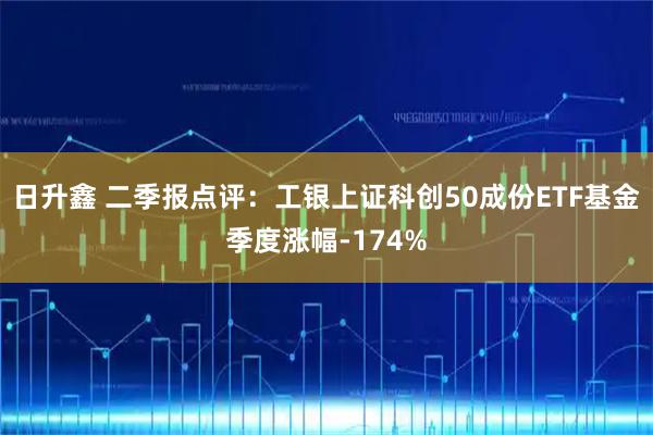 日升鑫 二季报点评:工银上证科创50成份ETF基金季度涨幅-174%