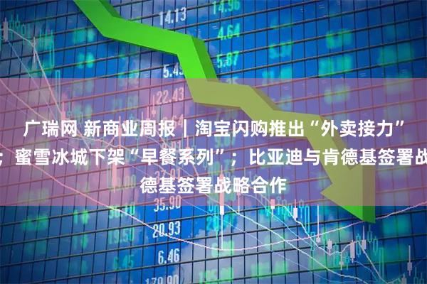 广瑞网 新商业周报｜淘宝闪购推出“外卖接力”新模式；蜜雪冰城下架“早餐系列”；比亚迪与肯德基签署战略合作