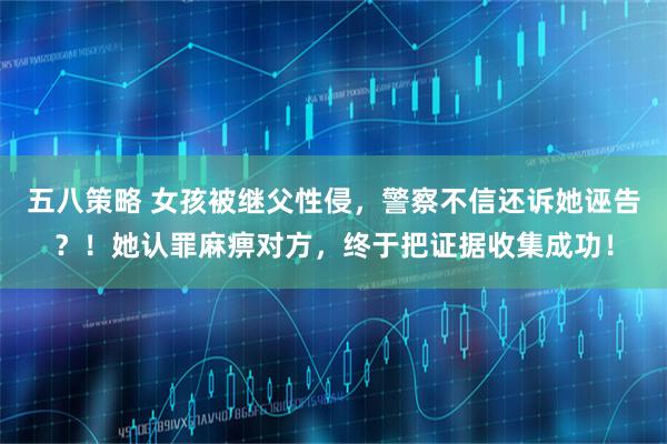 五八策略 女孩被继父性侵,警察不信还诉她诬告?!她认罪麻痹对方,终于把证据收集成功!