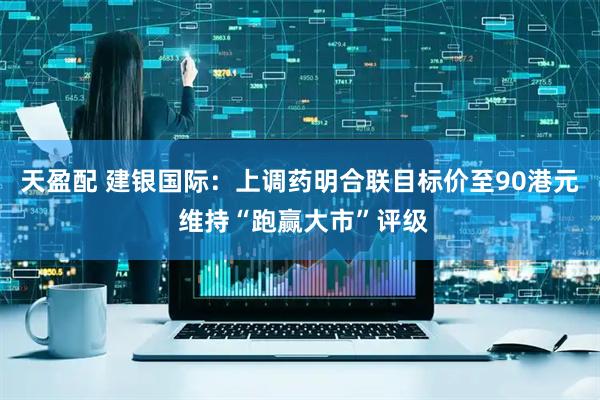 天盈配 建银国际:上调药明合联目标价至90港元 维持“跑赢大市”评级