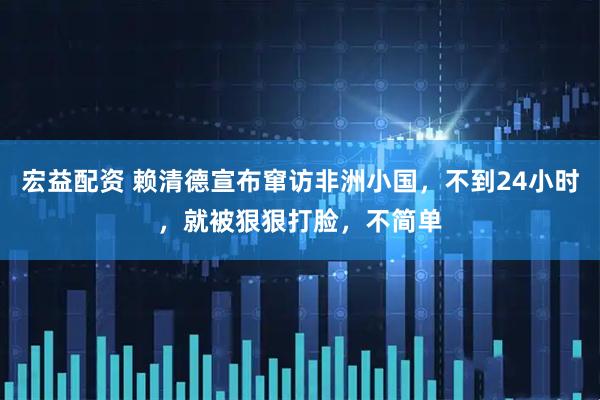 宏益配资 赖清德宣布窜访非洲小国，不到24小时，就被狠狠打脸，不简单